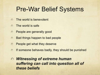 Pre-War Belief Systems
The world is benevolent
The world is safe
People are generally good
Bad things happen to bad people
People get what they deserve
If someone behaves badly, they should be punished
Witnessing of extreme human
suffering can call into question all of
these beliefs
 