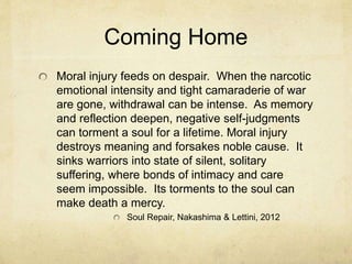 Coming Home
Moral injury feeds on despair. When the narcotic
emotional intensity and tight camaraderie of war
are gone, withdrawal can be intense. As memory
and reflection deepen, negative self-judgments
can torment a soul for a lifetime. Moral injury
destroys meaning and forsakes noble cause. It
sinks warriors into state of silent, solitary
suffering, where bonds of intimacy and care
seem impossible. Its torments to the soul can
make death a mercy.
Soul Repair, Nakashima & Lettini, 2012
 