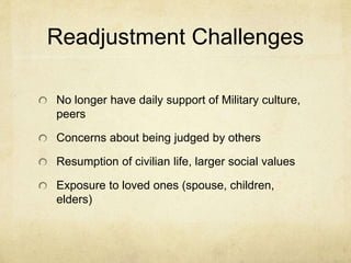 Readjustment Challenges
No longer have daily support of Military culture,
peers
Concerns about being judged by others
Resumption of civilian life, larger social values
Exposure to loved ones (spouse, children,
elders)
 