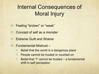 Internal Consequences of
Moral Injury
Feeling “broken” or “weak”
Concept of self as a monster
Extreme Guilt and Shame
Fundamental Mistrust –
Belief that the world is a dangerous place
People cannot be trusted or counted on
Belief that “I” cannot be trusted – a fundamental
shift in self perception
 