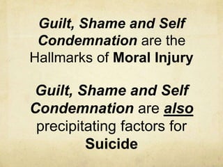Guilt, Shame and Self
Condemnation are the
Hallmarks of Moral Injury
Guilt, Shame and Self
Condemnation are also
precipitating factors for
Suicide
 