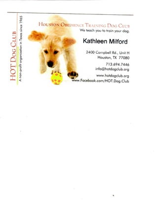 in
     Ox
          HOUSTON O B i u i t N c r TKAiNiNrG DOG CIUB
     c                                          We teach you to train your dog.

     X

                                                  Kathleen Milford
     0



Ql   c
     o
O; . D     ^ %             0>                       2 4 0 0 Campbell Rd., Unit H
Oj   ID    I                   ^                           Houston, TX 7 7 0 8 0

                                                               713.694.7446
     o             /"^-^               Itr                info@hotdogclub.org

O    ?-

     §
               -       i

                           *
                               *

                                   "
                                       ^Ni'
                                       ^liiPJ        wvw.hotdogclub.org
HM   <                                   www.Facebook.com/HOT.Dog.Club
 