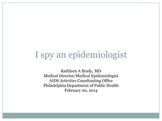 I spy an epidemiologist
Kathleen A Brady, MD
Medical Director/Medical Epidemiologist
AIDS Activities Coordinating Office
Philadelphia Department of Public Health
February 20, 2014

 