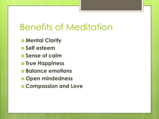 Benefits of Meditation
 Mental Clarity
 Self esteem
 Sense of calm
 True Happiness
 Balance emotions
 Open mindedness
 Compassion and Love
 