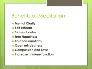 Benefits of Meditation
 Mental Clarity
 Self esteem
 Sense of calm
 True Happiness
 Balance emotions
 Open mindedness
 Compassion and Love
 Increase immune function
 