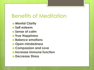Benefits of Meditation
 Mental Clarity
 Self esteem
 Sense of calm
 True Happiness
 Balance emotions
 Open mindedness
 Compassion and Love
 Increase immune function
 Decrease Stress
 