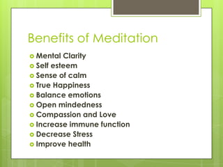 Benefits of Meditation
 Mental Clarity
 Self esteem
 Sense of calm
 True Happiness
 Balance emotions
 Open mindedness
 Compassion and Love
 Increase immune function
 Decrease Stress
 Improve health
 