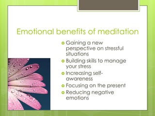 Emotional benefits of meditation
 Gaining a new
perspective on stressful
situations
 Building skills to manage
your stress
 Increasing self-
awareness
 Focusing on the present
 Reducing negative
emotions
 
