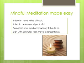 Mindful Meditation made easy
It doesn’t have to be difficult.
It should be easy and peaceful.
Do not set your mind on how long it should be.
Start with 5 minutes then move to longer times.
 