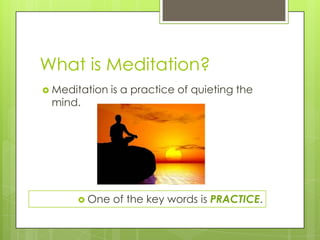 What is Meditation?
 Meditation is a practice of quieting the
mind.
 One of the key words is PRACTICE.
 