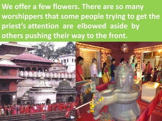 We offer a few flowers. There are so many worshippers that some people trying to get the priest’s attention are elbowed aside by others pushing their way to the front.  