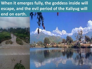 When it emerges fully, the goddess inside will escape, and the evil period of the Kaliyug will end on earth.  