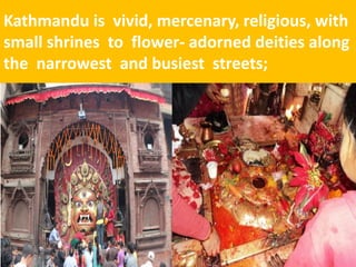 Kathmandu is vivid, mercenary, religious, with small shrines to flower- adorned deities along the narrowest and busiest streets;  