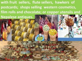 with fruit sellers, flute sellers, hawkers of postcards; shops selling western cosmetics, film rolls and chocolate; or copper utensils and Nepalese antiques.  