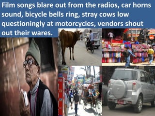 Film songs blare out from the radios, car horns sound, bicycle bells ring, stray cows low questioningly at motorcycles, vendors shout out their wares.  