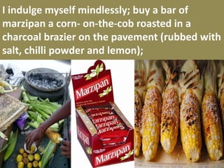I indulge myself mindlessly; buy a bar of marzipan a corn- on-the-cob roasted in a charcoal brazier on the pavement (rubbed with salt, chilli powder and lemon);  