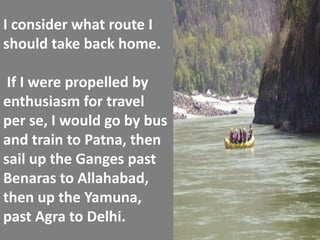 I consider what route I should take back home. If I were propelled by enthusiasm for travel per se, I would go by bus and train to Patna, then sail up the Ganges past Benaras to Allahabad, then up the Yamuna, past Agra to Delhi.  