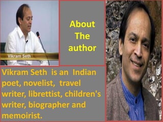 About The author 
Vikram Seth is an Indian poet, novelist, travel writer, librettist, children's writer, biographer and memoirist.  