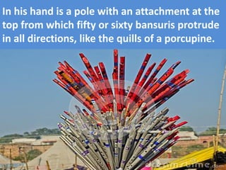 In his hand is a pole with an attachment at the top from which fifty or sixty bansuris protrude in all directions, like the quills of a porcupine.  