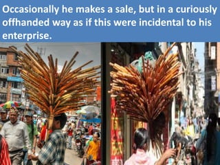 Occasionally he makes a sale, but in a curiously offhanded way as if this were incidental to his enterprise.  