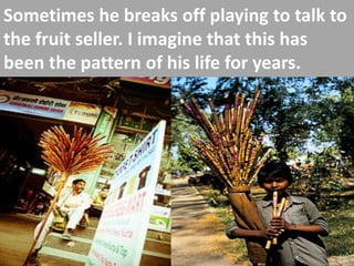 Sometimes he breaks off playing to talk to the fruit seller. I imagine that this has been the pattern of his life for years.  