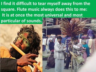 I find it difficult to tear myself away from the square. Flute music always does this to me: It is at once the most universal and most particular of sounds.  