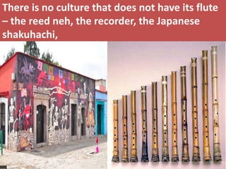 There is no culture that does not have its flute – the reed neh, the recorder, the Japanese shakuhachi,  