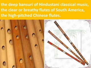 the deep bansuri of Hindustani classical music, the clear or breathy flutes of South America, the high-pitched Chinese flutes.  
