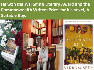 He won the WH Smith Literary Award and the Commonwealth Writers Prize for his novel, A Suitable Boy.  