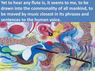 Yet to hear any flute is, it seems to me, to be drawn into the commonality of all mankind, to be moved by music closest in its phrases and sentences to the human voice.  