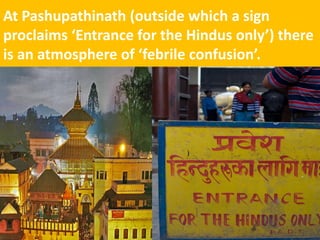 At Pashupathinath (outside which a sign proclaims ‘Entrance for the Hindus only’) there is an atmosphere of ‘febrile confusion’.  