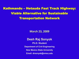 Kathmandu – Hetauda Fast Track Highway:
    Viable Alternative for Sustainable
        Transportation Network



                 March 23, 2009

              Desh Raj Sonyok
                    Ph.D. Student
            Department of Civil Engineering
             New Mexico State University
             Email: drsonyok@nmsu.edu
 