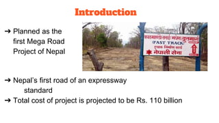 ➔ Planned as the
first Mega Road
Project of Nepal
➔ Nepal’s first road of an expressway
standard
➔ Total cost of project is projected to be Rs. 110 billion
Introduction
 