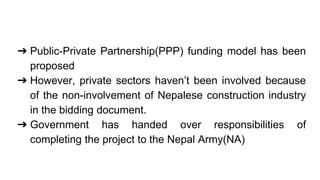 ➔ Public-Private Partnership(PPP) funding model has been
proposed
➔ However, private sectors haven’t been involved because
of the non-involvement of Nepalese construction industry
in the bidding document.
➔ Government has handed over responsibilities of
completing the project to the Nepal Army(NA)
 