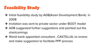 Feasibility Study
❖ Initial feasibility study by ADB(Asian Development Bank) in
2008
❖ Invitation was sent to private sector under BOOT model
❖ ADB suggested further suggestions and pointed out the
shortcomings
❖ World bank appointed consultant , CASTELLIA, to review
and make suggestion to facilitate PPP process
 