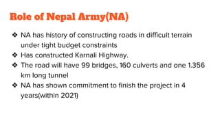 Role of Nepal Army(NA)
❖ NA has history of constructing roads in difficult terrain
under tight budget constraints
❖ Has constructed Karnali Highway.
❖ The road will have 99 bridges, 160 culverts and one 1.356
km long tunnel
❖ NA has shown commitment to finish the project in 4
years(within 2021)
 