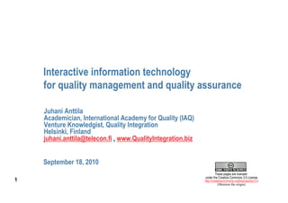 Interactive information technology
    for quality management and quality assurance

    Juhani Anttila
    Academician, International Academy for Quality (IAQ)
    Venture Knowledgist, Quality Integration
    Helsinki, Finland
    juhani.anttila@telecon.fi , www.QualityIntegration.biz


    September 18, 2010
                                                                      These pages are licensed
                                                             under the Creative Commons 3.0 License
1                                                            http://creativecommons.org/licenses/by/3.0
                                                                        (Mention the origin)
 