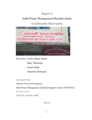 0
Report of
Solid Waste Management Baseline Study
in Kathmandu Municipality
Surveyors: Aruna Thapa Magar
Bijay Maharjan
Sajana Rijal
Sharmila Maharjan
Government of Nepal
Ministry of Local Development
Solid Waste Management Technical Support Center (SWMTSC)
Shreemahal, Lalitpur
Technical Assistant: ADB
July 2012
 