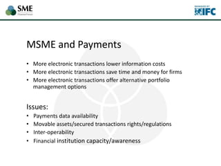 MSME and Payments
• More electronic transactions lower information costs
• More electronic transactions save time and money for firms
• More electronic transactions offer alternative portfolio
management options
Issues:
• Payments data availability
• Movable assets/secured transactions rights/regulations
• Inter-operability
• Financial institution capacity/awareness
 