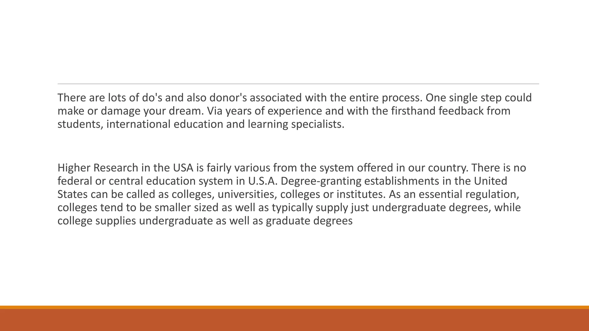 There are lots of do's and also donor's associated with the entire process. One single step could
make or damage your dream. Via years of experience and with the firsthand feedback from
students, international education and learning specialists.
Higher Research in the USA is fairly various from the system offered in our country. There is no
federal or central education system in U.S.A. Degree-granting establishments in the United
States can be called as colleges, universities, colleges or institutes. As an essential regulation,
colleges tend to be smaller sized as well as typically supply just undergraduate degrees, while
college supplies undergraduate as well as graduate degrees
 