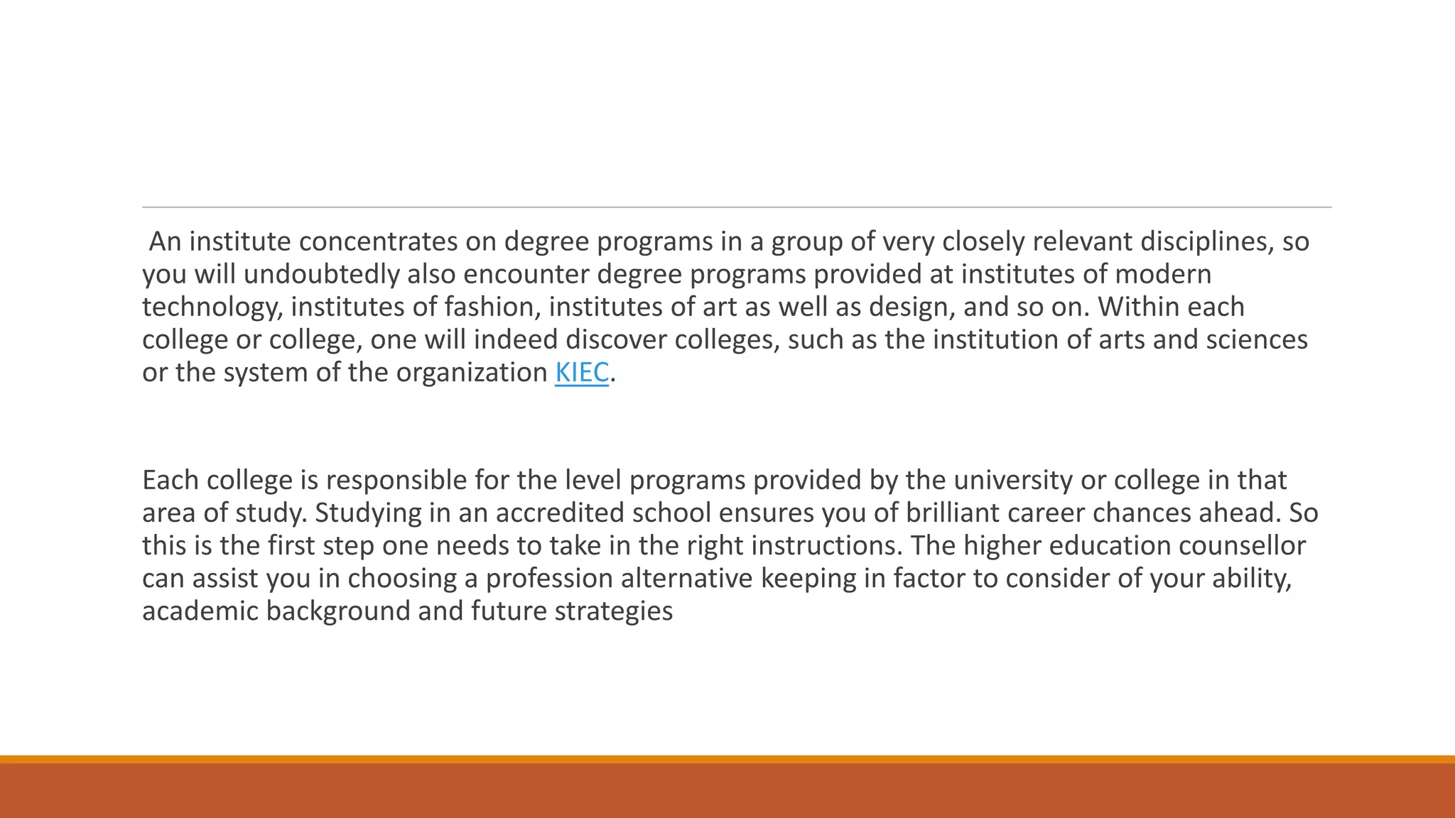 An institute concentrates on degree programs in a group of very closely relevant disciplines, so
you will undoubtedly also encounter degree programs provided at institutes of modern
technology, institutes of fashion, institutes of art as well as design, and so on. Within each
college or college, one will indeed discover colleges, such as the institution of arts and sciences
or the system of the organization KIEC.
Each college is responsible for the level programs provided by the university or college in that
area of study. Studying in an accredited school ensures you of brilliant career chances ahead. So
this is the first step one needs to take in the right instructions. The higher education counsellor
can assist you in choosing a profession alternative keeping in factor to consider of your ability,
academic background and future strategies
 