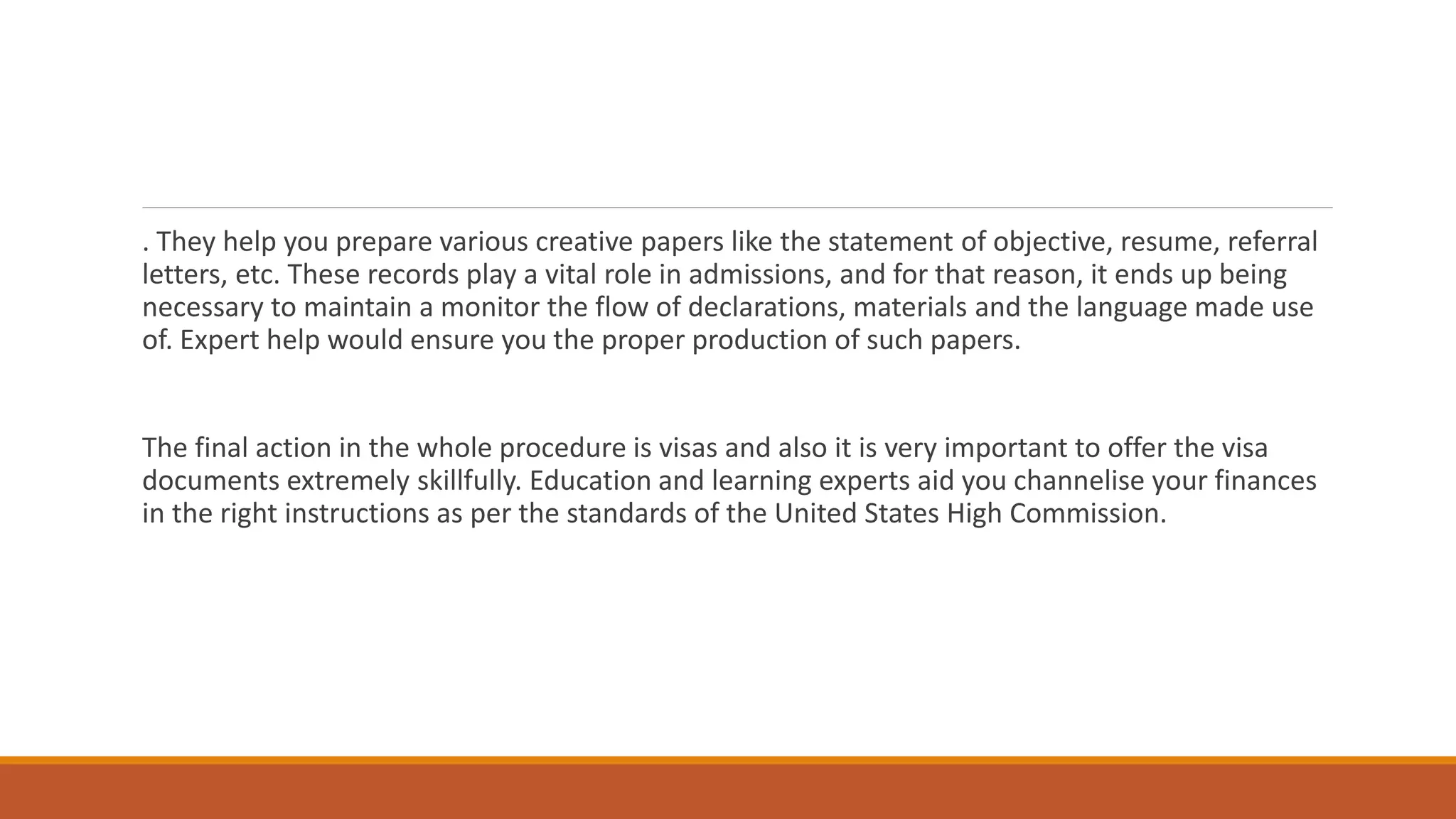 . They help you prepare various creative papers like the statement of objective, resume, referral
letters, etc. These records play a vital role in admissions, and for that reason, it ends up being
necessary to maintain a monitor the flow of declarations, materials and the language made use
of. Expert help would ensure you the proper production of such papers.
The final action in the whole procedure is visas and also it is very important to offer the visa
documents extremely skillfully. Education and learning experts aid you channelise your finances
in the right instructions as per the standards of the United States High Commission.
 