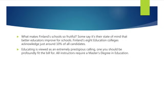  What makes Finland’s schools so fruitful? Some say it’s their state of mind that
better educators improve for schools. Finland’s eight Education colleges
acknowledge just around 10% of all candidates.
 Educating is viewed as an extremely prestigious calling, one you should be
profoundly fit the bill for. All instructors require a Master’s Degree in Education.
 