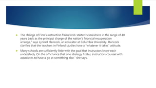  The change of Finn’s instruction framework started somewhere in the range of 40
years back as the principal charge of the nation’s financial recuperation
arrange,” says Lynnell Hancock, an educator at Columbia University. Hancock
clarifies that the teachers in Finland studies have a “whatever it takes” attitude.
 Many schools are sufficiently little with the goal that instructors know each
understudy. On the off chance that one strategy fizzles, instructors counsel with
associates to have a go at something else,” she says.
 