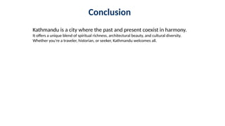 Conclusion
Kathmandu is a city where the past and present coexist in harmony.
It offers a unique blend of spiritual richness, architectural beauty, and cultural diversity.
Whether you're a traveler, historian, or seeker, Kathmandu welcomes all.
 