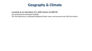 Geography & Climate
Located at an elevation of 1,400 meters (4,600 ft).
Surrounded by the Himalayan foothills.
The city experiences a subtropical highland climate: warm, wet summers and mild, dry winters.
 