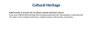 Cultural Heritage
Kathmandu is known for its deep-rooted spiritual culture.
Hosts seven UNESCO World Heritage Sites including Swayambhunath, Pashupatinath, and Boudhanath.
The valley is rich in medieval architecture, traditional Newar craftsmanship, and festivals.
 
