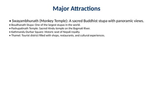 Major Attractions
• Swayambhunath (Monkey Temple): A sacred Buddhist stupa with panoramic views.
• Boudhanath Stupa: One of the largest stupas in the world.
• Pashupatinath Temple: Sacred Hindu temple on the Bagmati River.
• Kathmandu Durbar Square: Historic seat of Nepali royalty.
• Thamel: Tourist district filled with shops, restaurants, and cultural experiences.
 