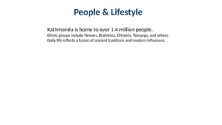 People & Lifestyle
Kathmandu is home to over 1.4 million people.
Ethnic groups include Newars, Brahmins, Chhetris, Tamangs, and others.
Daily life reflects a fusion of ancient traditions and modern influences.
 