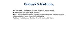 Festivals & Traditions
Kathmandu celebrates vibrant festivals year-round:
• Dashain and Tihar: Major Hindu festivals.
• Indra Jatra: Celebrates the deity Indra with masked dances and chariot processions.
• Buddha Jayanti: Honors the birth of Lord Buddha.
Traditional music, dance, and cuisine play a big role in celebrations.
 